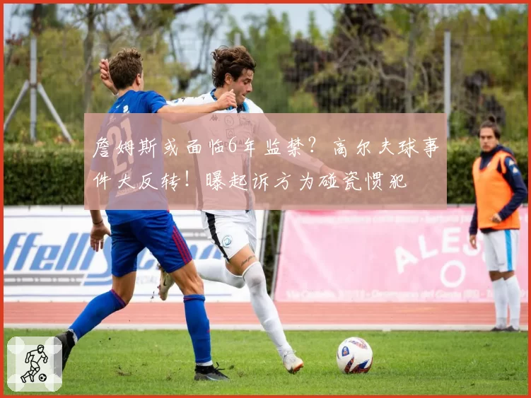 詹姆斯或面临6年监禁？高尔夫球事件大反转！曝起诉方为碰瓷惯犯