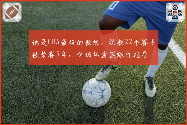 他是CBA最好的教练，执教22个赛季被禁赛5年，今仍热爱篮球作指导