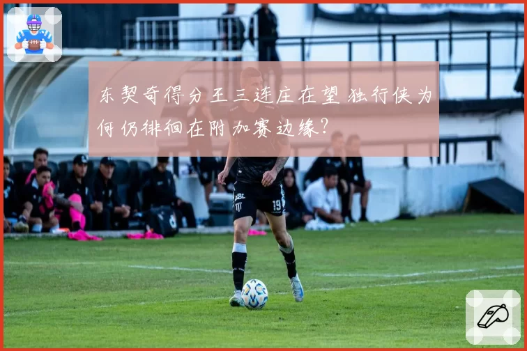 东契奇得分王三连庄在望 独行侠为何仍徘徊在附加赛边缘？