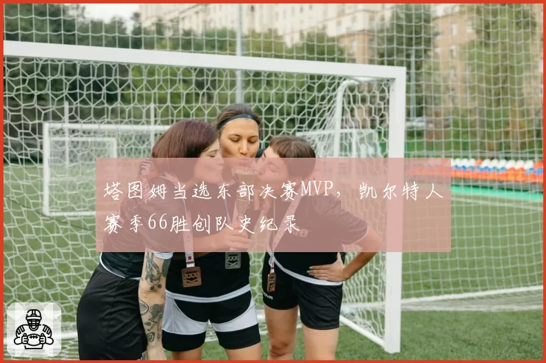 塔图姆当选东部决赛MVP，凯尔特人赛季66胜创队史纪录