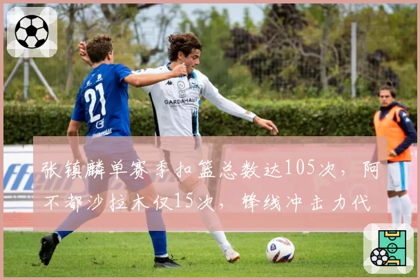张镇麟单赛季扣篮总数达105次,阿不都沙拉木仅15次,锋线冲击力代际差距显现