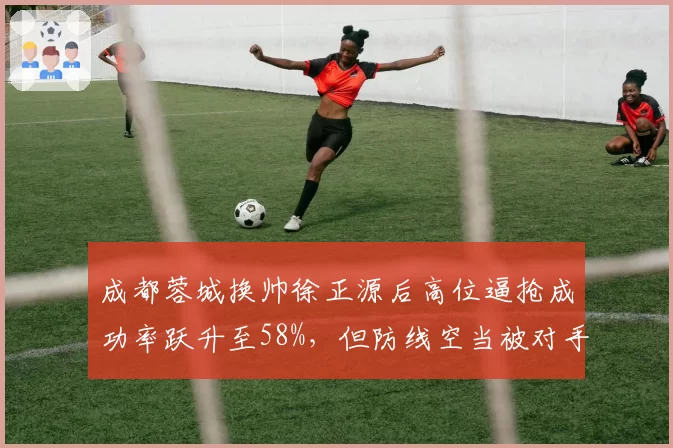 成都蓉城换帅徐正源后高位逼抢成功率跃升至58%，但防线空当被对手利用失球数激增