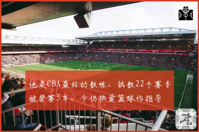 他是CBA最好的教练,执教22个赛季被禁赛5年,今仍热爱篮球作指导