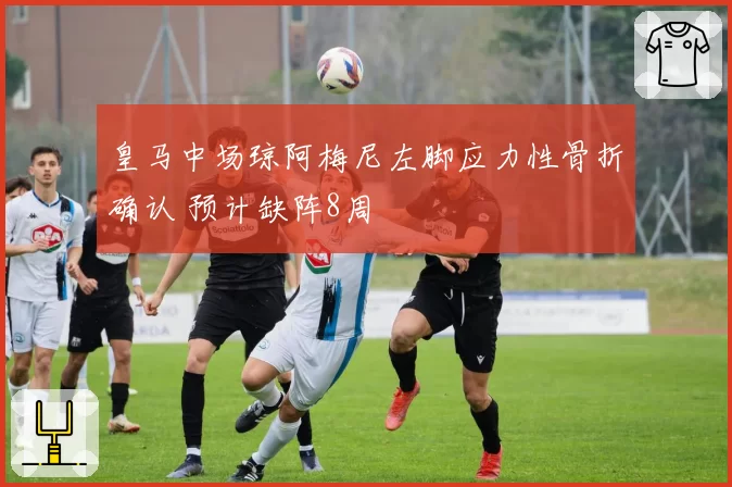 皇马中场琼阿梅尼左脚应力性骨折确认 预计缺阵8周