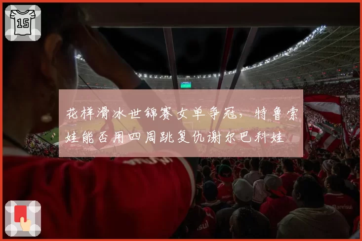 花样滑冰世锦赛女单争冠，特鲁索娃能否用四周跳复仇谢尔巴科娃