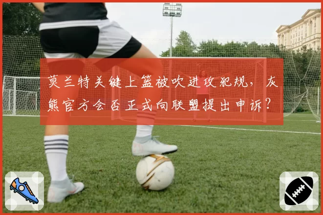 莫兰特关键上篮被吹进攻犯规，灰熊官方会否正式向联盟提出申诉？