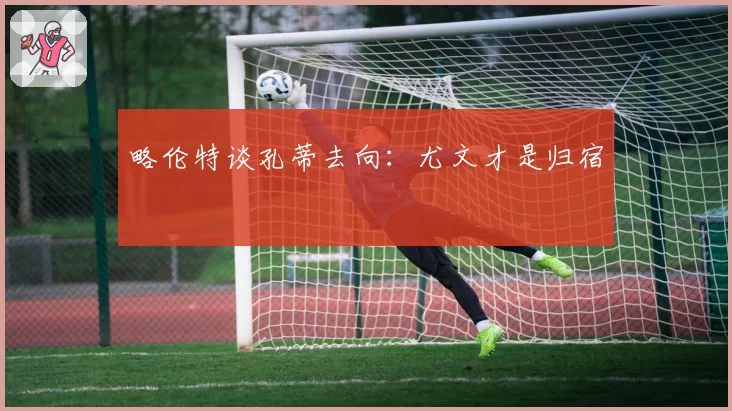略伦特谈孔蒂去向:尤文才是归宿