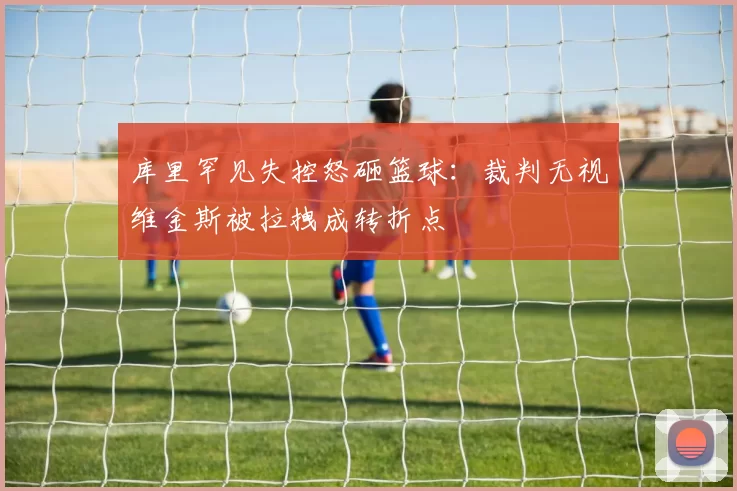 库里罕见失控怒砸篮球：裁判无视维金斯被拉拽成转折点