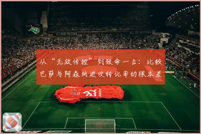 从“无效传控”到致命一击：比较巴萨与阿森纳进攻转化率的根本差异