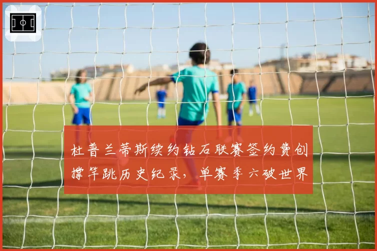 杜普兰蒂斯续约钻石联赛签约费创撑竿跳历史纪录，单赛季六破世界纪录