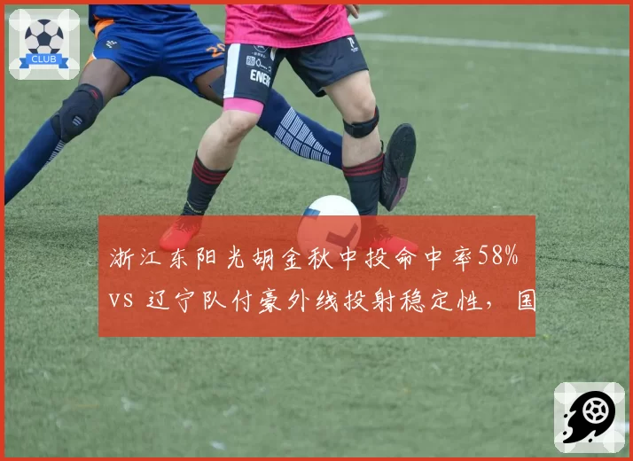 浙江东阳光胡金秋中投命中率58% vs 辽宁队付豪外线投射稳定性，国产锋线效率之争