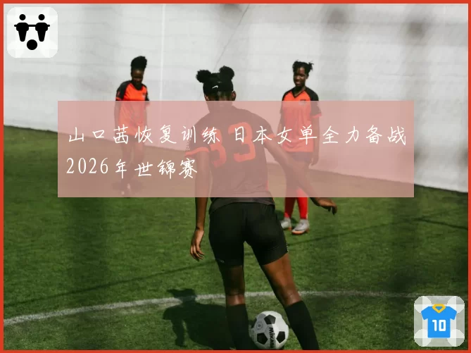 山口茜恢复训练 日本女单全力备战2026年世锦赛