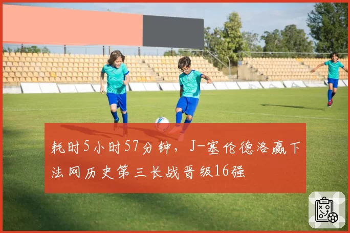 耗时5小时57分钟，J-塞伦德洛赢下法网历史第三长战晋级16强