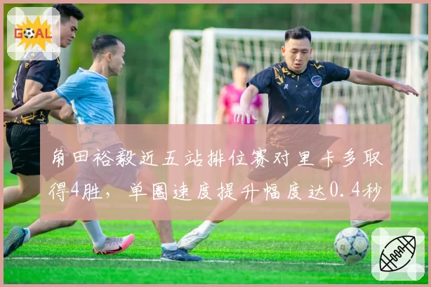 角田裕毅近五站排位赛对里卡多取得4胜，单圈速度提升幅度达0.4秒