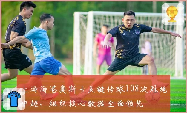 上海海港奥斯卡关键传球108次冠绝中超，组织核心数据全面领先