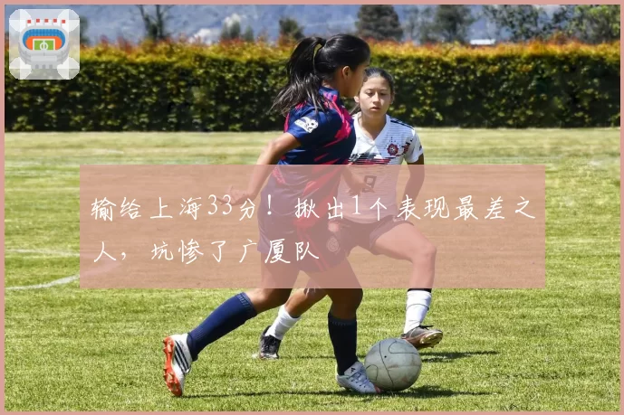 输给上海33分!揪出1个表现最差之人,坑惨了广厦队