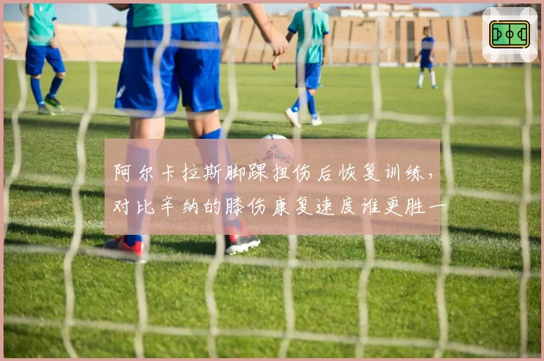 阿尔卡拉斯脚踝扭伤后恢复训练，对比辛纳的膝伤康复速度谁更胜一筹？