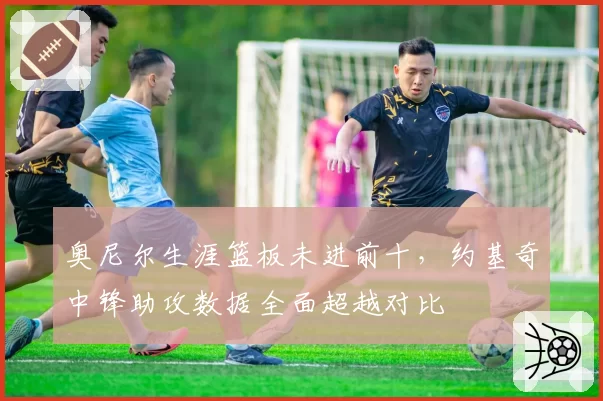 奥尼尔生涯篮板未进前十，约基奇中锋助攻数据全面超越对比
