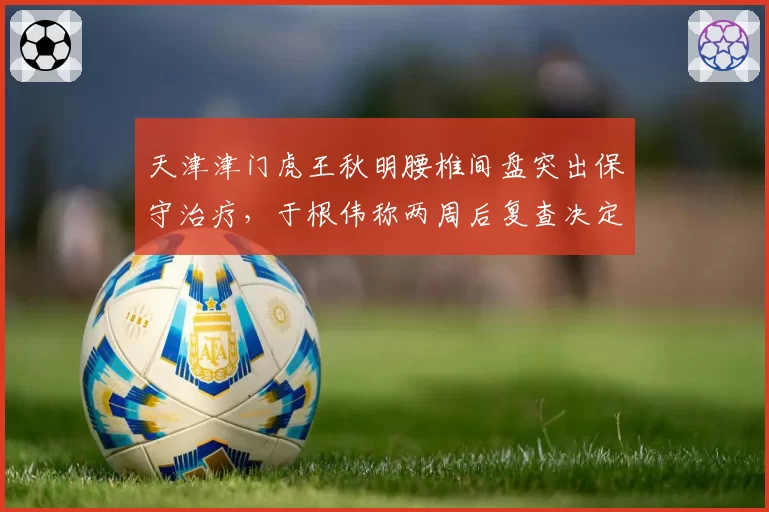 天津津门虎王秋明腰椎间盘突出保守治疗，于根伟称两周后复查决定复出