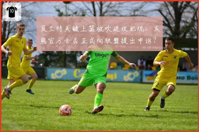 莫兰特关键上篮被吹进攻犯规,灰熊官方会否正式向联盟提出申诉?