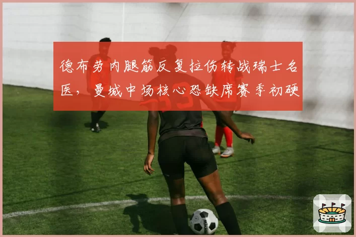 德布劳内腿筋反复拉伤转战瑞士名医，曼城中场核心恐缺席赛季初硬仗