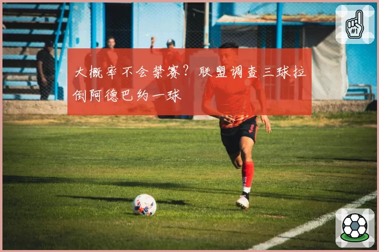 大概率不会禁赛？联盟调查三球拉倒阿德巴约一球