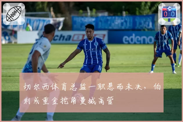 切尔西体育总监一职悬而未决，伯利或重金挖角曼城高管