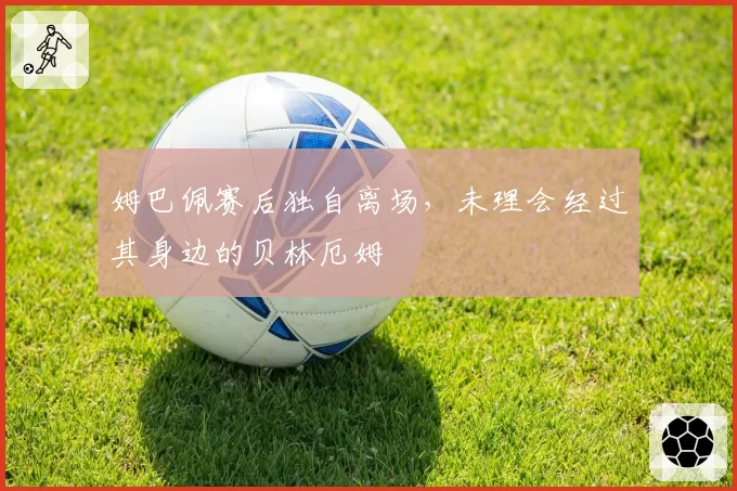 姆巴佩赛后独自离场，未理会经过其身边的贝林厄姆