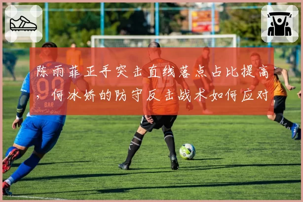 陈雨菲正手突击直线落点占比提高，何冰娇的防守反击战术如何应对？