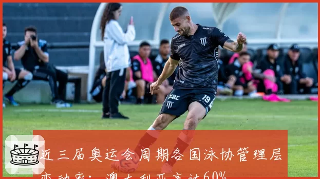 近三届奥运会周期各国泳协管理层变动率：澳大利亚高达60%