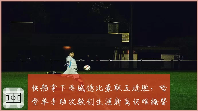 快船拿下洛城德比豪取五连胜,哈登单季助攻数创生涯新高仍难掩替补深度危机